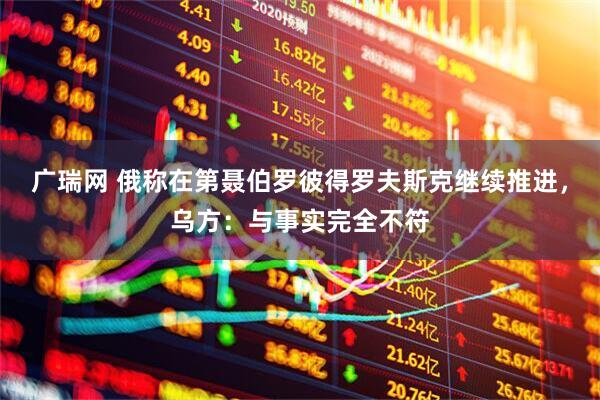 广瑞网 俄称在第聂伯罗彼得罗夫斯克继续推进，乌方：与事实完全不符