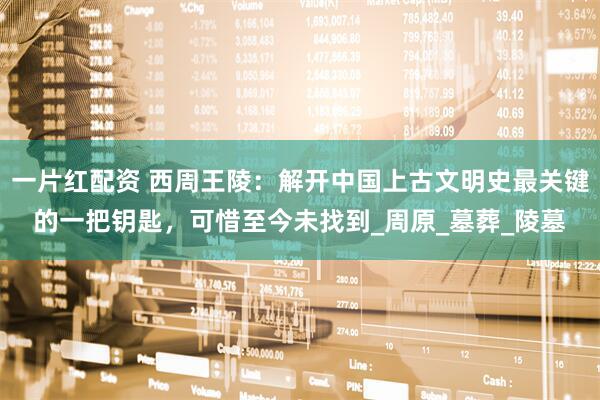 一片红配资 西周王陵：解开中国上古文明史最关键的一把钥匙，可惜至今未找到_周原_墓葬_陵墓