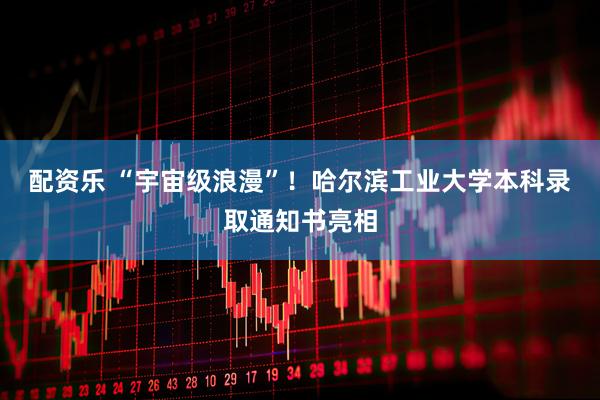 配资乐 “宇宙级浪漫”！哈尔滨工业大学本科录取通知书亮相