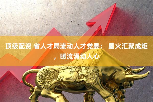 顶级配资 省人才局流动人才党委： 星火汇聚成炬，暖流涌动人心
