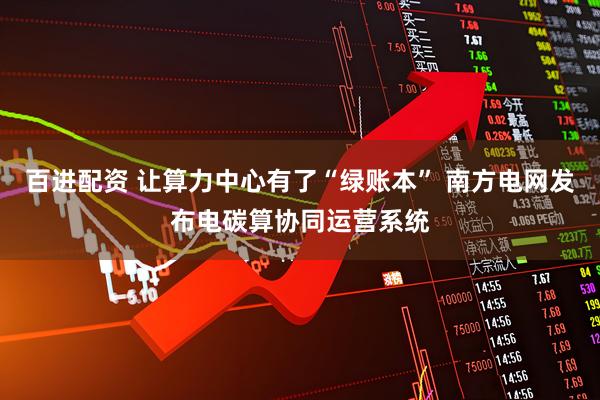 百进配资 让算力中心有了“绿账本” 南方电网发布电碳算协同运营系统
