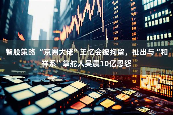 智股策略 “京圈大佬”王忆会被拘留，扯出与“和祥系”掌舵人吴晨10亿恩怨