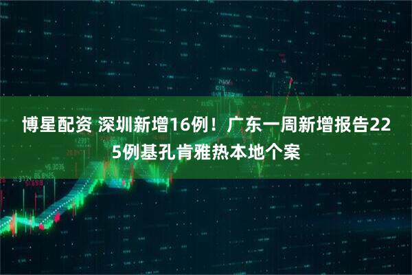 博星配资 深圳新增16例！广东一周新增报告225例基孔肯雅热本地个案
