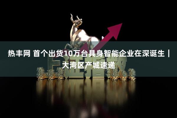 热丰网 首个出货10万台具身智能企业在深诞生｜大湾区产城速递