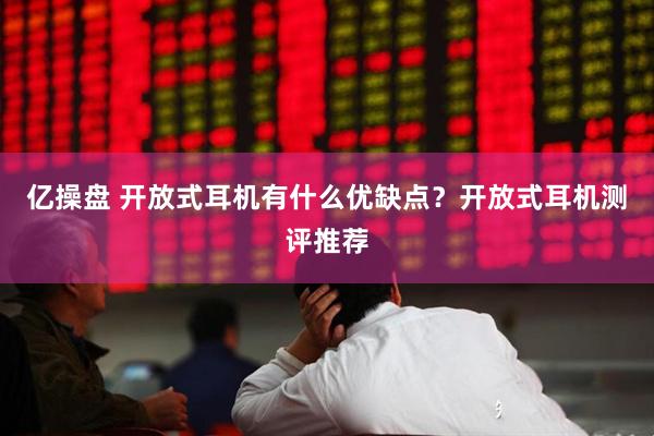 亿操盘 开放式耳机有什么优缺点？开放式耳机测评推荐