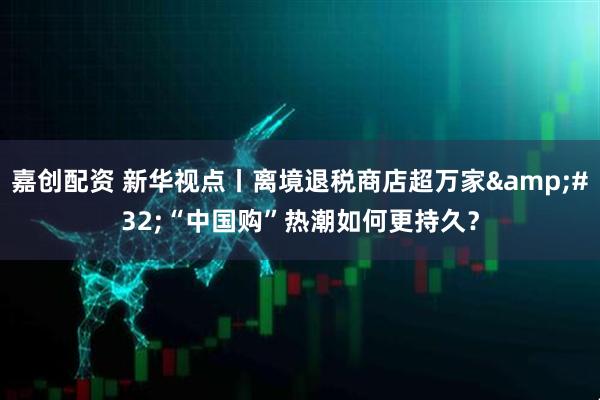 嘉创配资 新华视点丨离境退税商店超万家&#32;“中国购”热潮如何更持久？