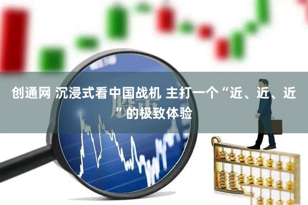 创通网 沉浸式看中国战机 主打一个“近、近、近”的极致体验