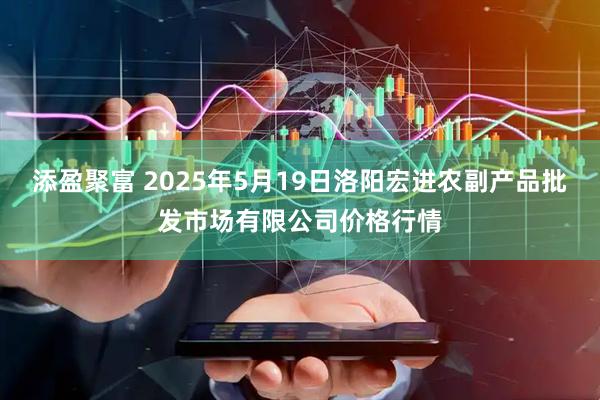 添盈聚富 2025年5月19日洛阳宏进农副产品批发市场有限公司价格行情