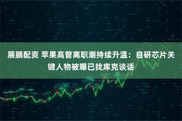 展鵬配资 苹果高管离职潮持续升温：自研芯片关键人物被曝已找库克谈话