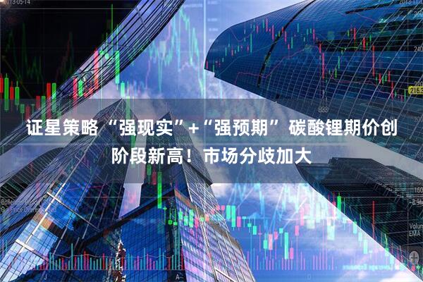 证星策略 “强现实”+“强预期” 碳酸锂期价创阶段新高！市场分歧加大