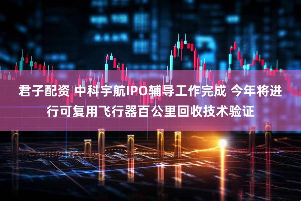 君子配资 中科宇航IPO辅导工作完成 今年将进行可复用飞行器百公里回收技术验证