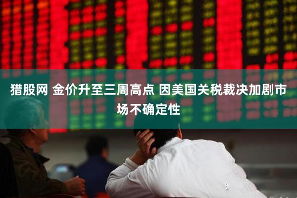 猎股网 金价升至三周高点 因美国关税裁决加剧市场不确定性