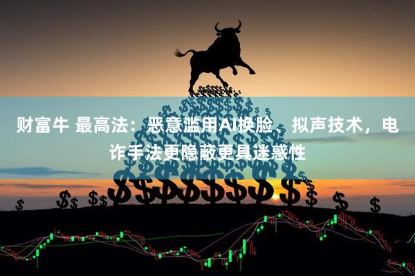 财富牛 最高法：恶意滥用AI换脸、拟声技术，电诈手法更隐蔽更具迷惑性