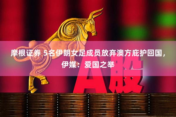 摩根证券 5名伊朗女足成员放弃澳方庇护回国，伊媒：爱国之举