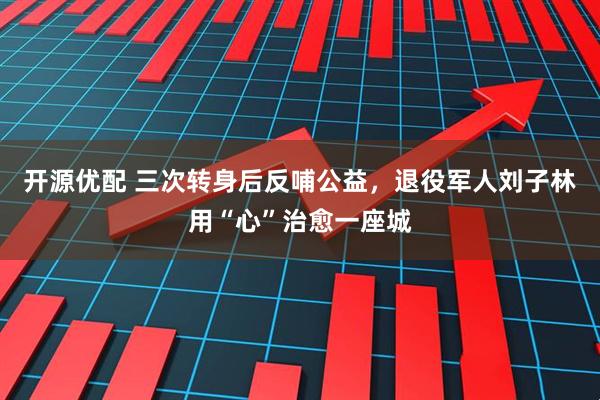 开源优配 三次转身后反哺公益，退役军人刘子林用“心”治愈一座城